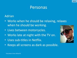Personas
Adrian
• Works when he should be relaxing, relaxes
when he should be working.
• Lives between motorcycles.
• Works late at night with the TV on.
• Uses sub-titles in Netflix.
• Keeps all screens as dark as possible.
That photo is from official ID.
#ID24
 