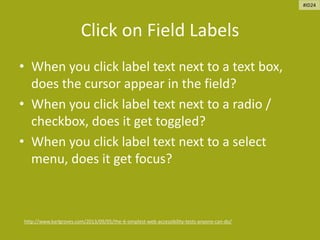 Click on Field Labels
• When you click label text next to a text box,
does the cursor appear in the field?
• When you click label text next to a radio /
checkbox, does it get toggled?
• When you click label text next to a select
menu, does it get focus?
http://www.karlgroves.com/2013/09/05/the-6-simplest-web-accessibility-tests-anyone-can-do/
#ID24
 