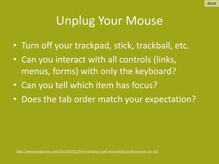 Unplug Your Mouse
• Turn off your trackpad, stick, trackball, etc.
• Can you interact with all controls (links,
menus, forms) with only the keyboard?
• Can you tell which item has focus?
• Does the tab order match your expectation?
http://www.karlgroves.com/2013/09/05/the-6-simplest-web-accessibility-tests-anyone-can-do/
#ID24
 