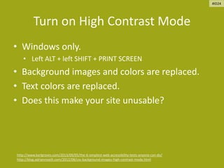 Turn on High Contrast Mode
• Windows only.
• Left ALT + left SHIFT + PRINT SCREEN
• Background images and colors are replaced.
• Text colors are replaced.
• Does this make your site unusable?
http://www.karlgroves.com/2013/09/05/the-6-simplest-web-accessibility-tests-anyone-can-do/
http://blog.adrianroselli.com/2012/08/css-background-images-high-contrast-mode.html
#ID24
 