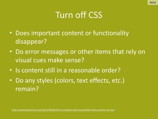 Turn off CSS
• Does important content or functionality
disappear?
• Do error messages or other items that rely on
visual cues make sense?
• Is content still in a reasonable order?
• Do any styles (colors, text effects, etc.)
remain?
http://www.karlgroves.com/2013/09/05/the-6-simplest-web-accessibility-tests-anyone-can-do/
#ID24
 