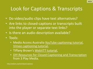 Look for Captions & Transcripts
• Do video/audio clips have text alternatives?
• Are links to closed-captions or transcripts built
into the player or separate text links?
• Is there an audio description available?
• Tools:
• Media Access Australia YouTube captioning tutorial,
Vimeo captioning tutorial,
• Tiffany Brown’s WebVTT tutorial,
• DIY Resources for Closed Captioning and Transcription
from 3 Play Media.
http://webaim.org/techniques/captions/
#ID24
 