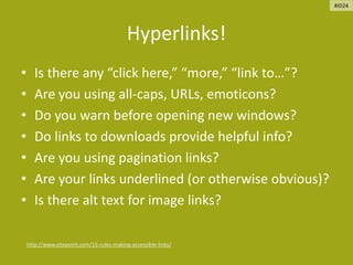 Hyperlinks!
• Is there any “click here,” “more,” “link to…”?
• Are you using all-caps, URLs, emoticons?
• Do you warn before opening new windows?
• Do links to downloads provide helpful info?
• Are you using pagination links?
• Are your links underlined (or otherwise obvious)?
• Is there alt text for image links?
http://www.sitepoint.com/15-rules-making-accessible-links/
#ID24
 