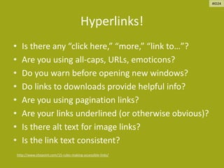 Hyperlinks!
• Is there any “click here,” “more,” “link to…”?
• Are you using all-caps, URLs, emoticons?
• Do you warn before opening new windows?
• Do links to downloads provide helpful info?
• Are you using pagination links?
• Are your links underlined (or otherwise obvious)?
• Is there alt text for image links?
• Is the link text consistent?
http://www.sitepoint.com/15-rules-making-accessible-links/
#ID24
 