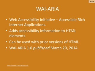 WAI-ARIA
• Web Accessibility Initiative – Accessible Rich
Internet Applications.
• Adds accessibility information to HTML
elements.
• Can be used with prior versions of HTML.
• WAI-ARIA 1.0 published March 20, 2014.
http://www.w3.org/TR/wai-aria/
#ID24
 
