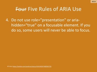 Four Five Rules of ARIA Use
4. Do not use role="presentation" or aria-
hidden="true" on a focusable element. If you
do so, some users will never be able to focus.
RT this! https://twitter.com/aardrian/status/454249297408585729
#ID24
 