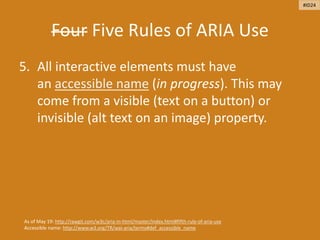 Four Five Rules of ARIA Use
5. All interactive elements must have
an accessible name (in progress). This may
come from a visible (text on a button) or
invisible (alt text on an image) property.
As of May 19: http://rawgit.com/w3c/aria-in-html/master/index.html#fifth-rule-of-aria-use
Accessible name: http://www.w3.org/TR/wai-aria/terms#def_accessible_name
#ID24
 