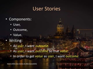 User Stories
• Components:
• User,
• Outcome,
• Value.
• Writing:
• As user, I want outcome.
• As user, I want outcome so that value.
• In order to get value as user, I want outcome.
How to Write User Stories for Web Accessibility
 