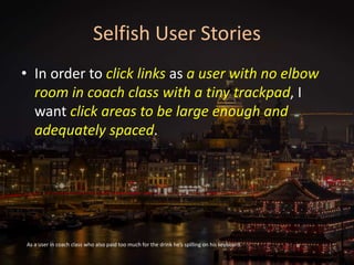 Selfish User Stories
• In order to click links as a user with no elbow
room in coach class with a tiny trackpad, I
want click areas to be large enough and
adequately spaced.
As a user in coach class who also paid too much for the drink he’s spilling on his keyboard.
 