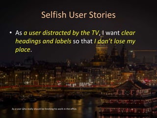 Selfish User Stories
• As a user distracted by the TV, I want clear
headings and labels so that I don’t lose my
place.
As a user who really should be finishing his work in the office.
 