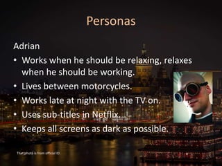 Personas
Adrian
• Works when he should be relaxing, relaxes
when he should be working.
• Lives between motorcycles.
• Works late at night with the TV on.
• Uses sub-titles in Netflix.
• Keeps all screens as dark as possible.
That photo is from official ID.
 