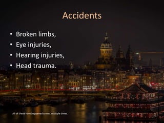 Accidents
• Broken limbs,
• Eye injuries,
• Hearing injuries,
• Head trauma.
All of these have happened to me, multiple times.
 