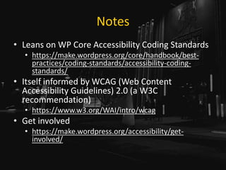 Notes
• Leans on WP Core Accessibility Coding Standards
• https://make.wordpress.org/core/handbook/best-
practices/coding-standards/accessibility-coding-
standards/
• Itself informed by WCAG (Web Content
Accessibility Guidelines) 2.0 (a W3C
recommendation)
• https://www.w3.org/WAI/intro/wcag
• Get involved
• https://make.wordpress.org/accessibility/get-
involved/
 