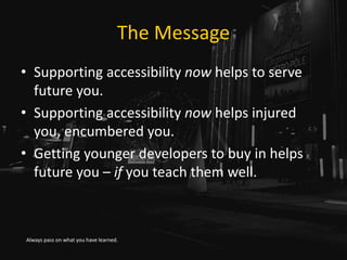 The Message
• Supporting accessibility now helps to serve
future you.
• Supporting accessibility now helps injured
you, encumbered you.
• Getting younger developers to buy in helps
future you – if you teach them well.
Always pass on what you have learned.
 