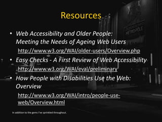 Resources
• Web Accessibility and Older People:
Meeting the Needs of Ageing Web Users
http://www.w3.org/WAI/older-users/Overview.php
• Easy Checks - A First Review of Web Accessibility
http://www.w3.org/WAI/eval/preliminary
• How People with Disabilities Use the Web:
Overview
http://www.w3.org/WAI/intro/people-use-
web/Overview.html
In addition to the gems I’ve sprinkled throughout.
 