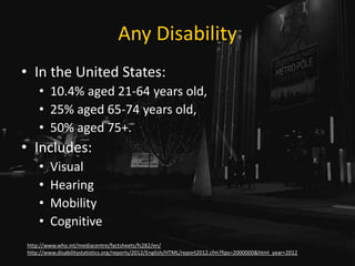 Any Disability
• In the United States:
• 10.4% aged 21-64 years old,
• 25% aged 65-74 years old,
• 50% aged 75+.
• Includes:
• Visual
• Hearing
• Mobility
• Cognitive
http://www.who.int/mediacentre/factsheets/fs282/en/
http://www.disabilitystatistics.org/reports/2012/English/HTML/report2012.cfm?fips=2000000&html_year=2012
 