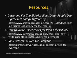 Resources
• Designing For The Elderly: Ways Older People Use
Digital Technology Differently
http://www.smashingmagazine.com/2015/02/05/design
ing-digital-technology-for-the-elderly/
• How to Write User Stories for Web Accessibility
http://www.interactiveaccessibility.com/blog/how-
write-user-stories-accessibility-requirements
• Book Excerpt: A Web for Everyone
http://uxmag.com/articles/book-excerpt-a-web-for-
everyone
In addition to the gems I’ve sprinkled throughout.
 