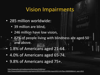 Vision Impairments
• 285 million worldwide:
• 39 million are blind,
• 246 million have low vision,
• 82% of people living with blindness are aged 50
and above.
• 1.8% of Americans aged 21-64.
• 4.0% of Americans aged 65-74.
• 9.8% of Americans aged 75+.
http://www.who.int/mediacentre/factsheets/fs282/en/
http://www.disabilitystatistics.org/reports/2012/English/HTML/report2012.cfm?fips=2000000&html_year=2012
 