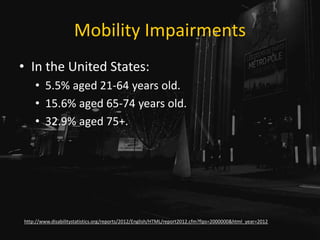 Mobility Impairments
• In the United States:
• 5.5% aged 21-64 years old.
• 15.6% aged 65-74 years old.
• 32.9% aged 75+.
http://www.disabilitystatistics.org/reports/2012/English/HTML/report2012.cfm?fips=2000000&html_year=2012
 