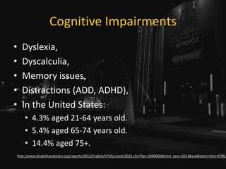 Cognitive Impairments
• Dyslexia,
• Dyscalculia,
• Memory issues,
• Distractions (ADD, ADHD),
• In the United States:
• 4.3% aged 21-64 years old.
• 5.4% aged 65-74 years old.
• 14.4% aged 75+.
http://www.disabilitystatistics.org/reports/2012/English/HTML/report2012.cfm?fips=2000000&html_year=2012&subButton=Get+HTML
 