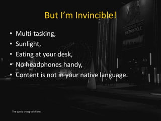 But I’m Invincible!
• Multi-tasking,
• Sunlight,
• Eating at your desk,
• No headphones handy,
• Content is not in your native language.
The sun is trying to kill me.
 