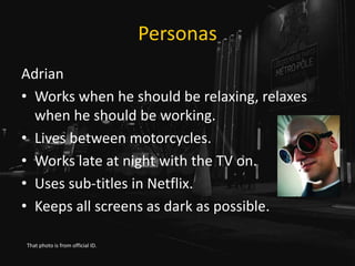 Personas
Adrian
• Works when he should be relaxing, relaxes
when he should be working.
• Lives between motorcycles.
• Works late at night with the TV on.
• Uses sub-titles in Netflix.
• Keeps all screens as dark as possible.
That photo is from official ID.
 