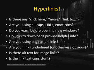 Hyperlinks!
• Is there any “click here,” “more,” “link to…”?
• Are you using all-caps, URLs, emoticons?
• Do you warn before opening new windows?
• Do links to downloads provide helpful info?
• Are you using pagination links?
• Are your links underlined (or otherwise obvious)?
• Is there alt text for image links?
• Is the link text consistent?
http://www.sitepoint.com/15-rules-making-accessible-links/
 