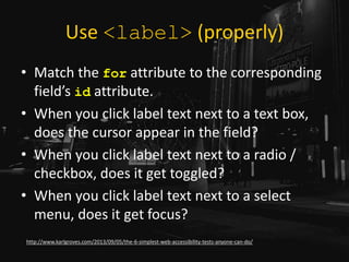 Use <label> (properly)
• Match the for attribute to the corresponding
field’s id attribute.
• When you click label text next to a text box,
does the cursor appear in the field?
• When you click label text next to a radio /
checkbox, does it get toggled?
• When you click label text next to a select
menu, does it get focus?
http://www.karlgroves.com/2013/09/05/the-6-simplest-web-accessibility-tests-anyone-can-do/
 