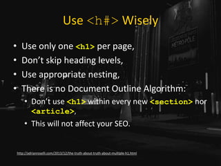 Use <h#> Wisely
• Use only one <h1> per page,
• Don’t skip heading levels,
• Use appropriate nesting,
• There is no Document Outline Algorithm:
• Don’t use <h1> within every new <section> nor
<article>,
• This will not affect your SEO.
http://adrianroselli.com/2013/12/the-truth-about-truth-about-multiple-h1.html
 