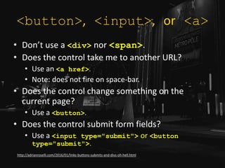 <button>, <input>, or <a>
• Don’t use a <div> nor <span>.
• Does the control take me to another URL?
• Use an <a href>.
• Note: does not fire on space-bar.
• Does the control change something on the
current page?
• Use a <button>.
• Does the control submit form fields?
• Use a <input type="submit"> or <button
type="submit">.
http://adrianroselli.com/2016/01/links-buttons-submits-and-divs-oh-hell.html
 