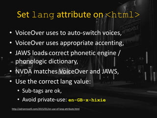 Set lang attribute on <html>
• VoiceOver uses to auto-switch voices,
• VoiceOver uses appropriate accenting,
• JAWS loads correct phonetic engine /
phonologic dictionary,
• NVDA matches VoiceOver and JAWS,
• Use the correct lang value:
• Sub-tags are ok,
• Avoid private-use: en-GB-x-hixie
http://adrianroselli.com/2015/01/on-use-of-lang-attribute.html
 