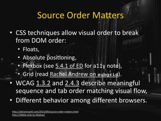 Source Order Matters
• CSS techniques allow visual order to break
from DOM order:
• Floats,
• Absolute positioning,
• Flexbox (see 5.4.1 of ED for a11y note),
• Grid (read Rachel Andrew on subgrid).
• WCAG 1.3.2 and 2.4.3 describe meaningful
sequence and tab order matching visual flow,
• Different behavior among different browsers.
http://adrianroselli.com/2015/09/source-order-matters.html
http://200ok.nl/a11y-flexbox/
 