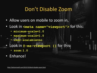 Don’t Disable Zoom
• Allow users on mobile to zoom in,
• Look in <meta name="viewport"> for this:
• minimum-scale=1.0
• maximum-scale=1.0
• user-scalable=no
• Look in @-ms-viewport {} for this:
• zoom:1.0
• Enhance!
http://adrianroselli.com/2015/10/dont-disable-zoom.html
 