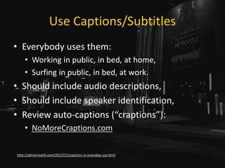 Use Captions/Subtitles
• Everybody uses them:
• Working in public, in bed, at home,
• Surfing in public, in bed, at work.
• Should include audio descriptions,
• Should include speaker identification,
• Review auto-captions (“craptions”):
• NoMoreCraptions.com
http://adrianroselli.com/2013/11/captions-in-everyday-use.html
 