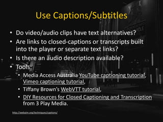 Use Captions/Subtitles
• Do video/audio clips have text alternatives?
• Are links to closed-captions or transcripts built
into the player or separate text links?
• Is there an audio description available?
• Tools:
• Media Access Australia YouTube captioning tutorial,
Vimeo captioning tutorial,
• Tiffany Brown’s WebVTT tutorial,
• DIY Resources for Closed Captioning and Transcription
from 3 Play Media.
http://webaim.org/techniques/captions/
 