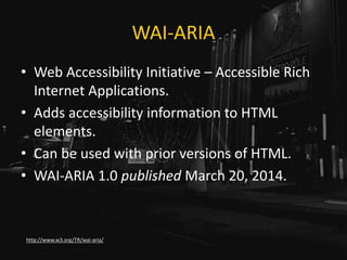 WAI-ARIA
• Web Accessibility Initiative – Accessible Rich
Internet Applications.
• Adds accessibility information to HTML
elements.
• Can be used with prior versions of HTML.
• WAI-ARIA 1.0 published March 20, 2014.
http://www.w3.org/TR/wai-aria/
 