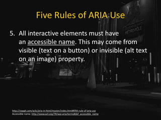 Five Rules of ARIA Use
5. All interactive elements must have
an accessible name. This may come from
visible (text on a button) or invisible (alt text
on an image) property.
http://rawgit.com/w3c/aria-in-html/master/index.html#fifth-rule-of-aria-use
Accessible name: http://www.w3.org/TR/wai-aria/terms#def_accessible_name
 