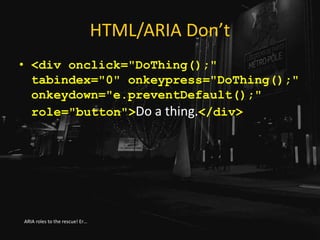 HTML/ARIA Don’t
• <div onclick="DoThing();"
tabindex="0" onkeypress="DoThing();"
onkeydown="e.preventDefault();"
role="button">Do a thing.</div>
ARIA roles to the rescue! Er…
 