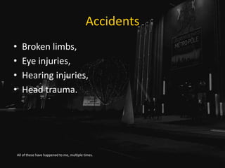 Accidents
• Broken limbs,
• Eye injuries,
• Hearing injuries,
• Head trauma.
All of these have happened to me, multiple ti...