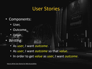 User Stories
• Components:
• User,
• Outcome,
• Value.
• Writing:
• As user, I want outcome.
• As user, I want outcome so that value.
• In order to get value as user, I want outcome.
How to Write User Stories for Web Accessibility
 