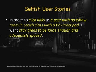 Selfish User Stories
• In order to click links as a user with no elbow
room in coach class with a tiny trackpad, I
want click areas to be large enough and
adequately spaced.
As a user in coach class who also paid too much for the drink he’s spilling on his keyboard.
 