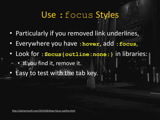 Use :focus Styles
• Particularly if you removed link underlines,
• Everywhere you have :hover, add :focus,
• Look for :focus{outline:none;} in libraries:
• If you find it, remove it.
• Easy to test with the tab key.
http://adrianroselli.com/2014/06/keep-focus-outline.html
 