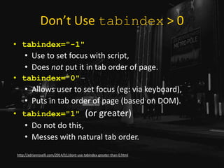 Don’t Use tabindex > 0
• tabindex="-1"
• Use to set focus with script,
• Does not put it in tab order of page.
• tabindex="0"
• Allows user to set focus (eg: via keyboard),
• Puts in tab order of page (based on DOM).
• tabindex="1" (or greater)
• Do not do this,
• Messes with natural tab order.
http://adrianroselli.com/2014/11/dont-use-tabindex-greater-than-0.html
 