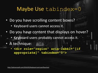 Maybe Use tabindex=0
• Do you have scrolling content boxes?
• Keyboard users cannot access it.
• Do you have content that displays on hover?
• Keyboard users probably cannot access it.
• A technique:
• <div role="region" aria-label="[if
appropriate]" tabindex="0">
http://adrianroselli.com/2016/02/keyboard-and-overflow.html
 