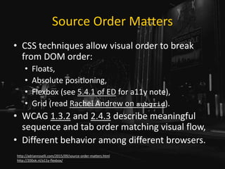 Source Order Matters
• CSS techniques allow visual order to break
from DOM order:
• Floats,
• Absolute positioning,
• Flexbox (see 5.4.1 of ED for a11y note),
• Grid (read Rachel Andrew on subgrid).
• WCAG 1.3.2 and 2.4.3 describe meaningful
sequence and tab order matching visual flow,
• Different behavior among different browsers.
http://adrianroselli.com/2015/09/source-order-matters.html
http://200ok.nl/a11y-flexbox/
 