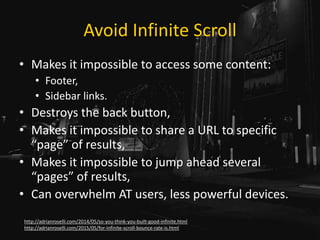 Avoid Infinite Scroll
• Makes it impossible to access some content:
• Footer,
• Sidebar links.
• Destroys the back button,
• Makes it impossible to share a URL to specific
“page” of results,
• Makes it impossible to jump ahead several
“pages” of results,
• Can overwhelm AT users, less powerful devices.
http://adrianroselli.com/2014/05/so-you-think-you-built-good-infinite.html
http://adrianroselli.com/2015/05/for-infinite-scroll-bounce-rate-is.html
 