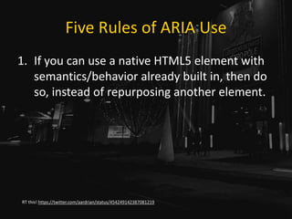 Five Rules of ARIA Use
1. If you can use a native HTML5 element with
semantics/behavior already built in, then do
so, instead of repurposing another element.
RT this! https://twitter.com/aardrian/status/454249142387081219
 