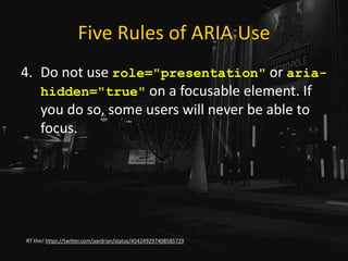 Five Rules of ARIA Use
4. Do not use role="presentation" or aria-
hidden="true" on a focusable element. If
you do so, some users will never be able to
focus.
RT this! https://twitter.com/aardrian/status/454249297408585729
 