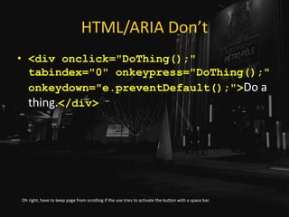 HTML/ARIA Don’t
• <div onclick="DoThing();"
tabindex="0" onkeypress="DoThing();"
onkeydown="e.preventDefault();">Do a
thing.</div>
Oh right, have to keep page from scrolling if the use tries to activate the button with a space bar.
 
