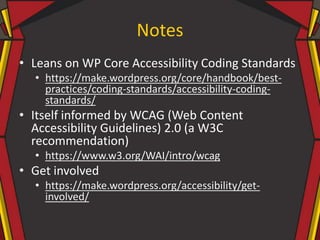 Notes
• Leans on WP Core Accessibility Coding Standards
• https://make.wordpress.org/core/handbook/best-
practices/coding-standards/accessibility-coding-
standards/
• Itself informed by WCAG (Web Content
Accessibility Guidelines) 2.0 (a W3C
recommendation)
• https://www.w3.org/WAI/intro/wcag
• Get involved
• https://make.wordpress.org/accessibility/get-
involved/
 